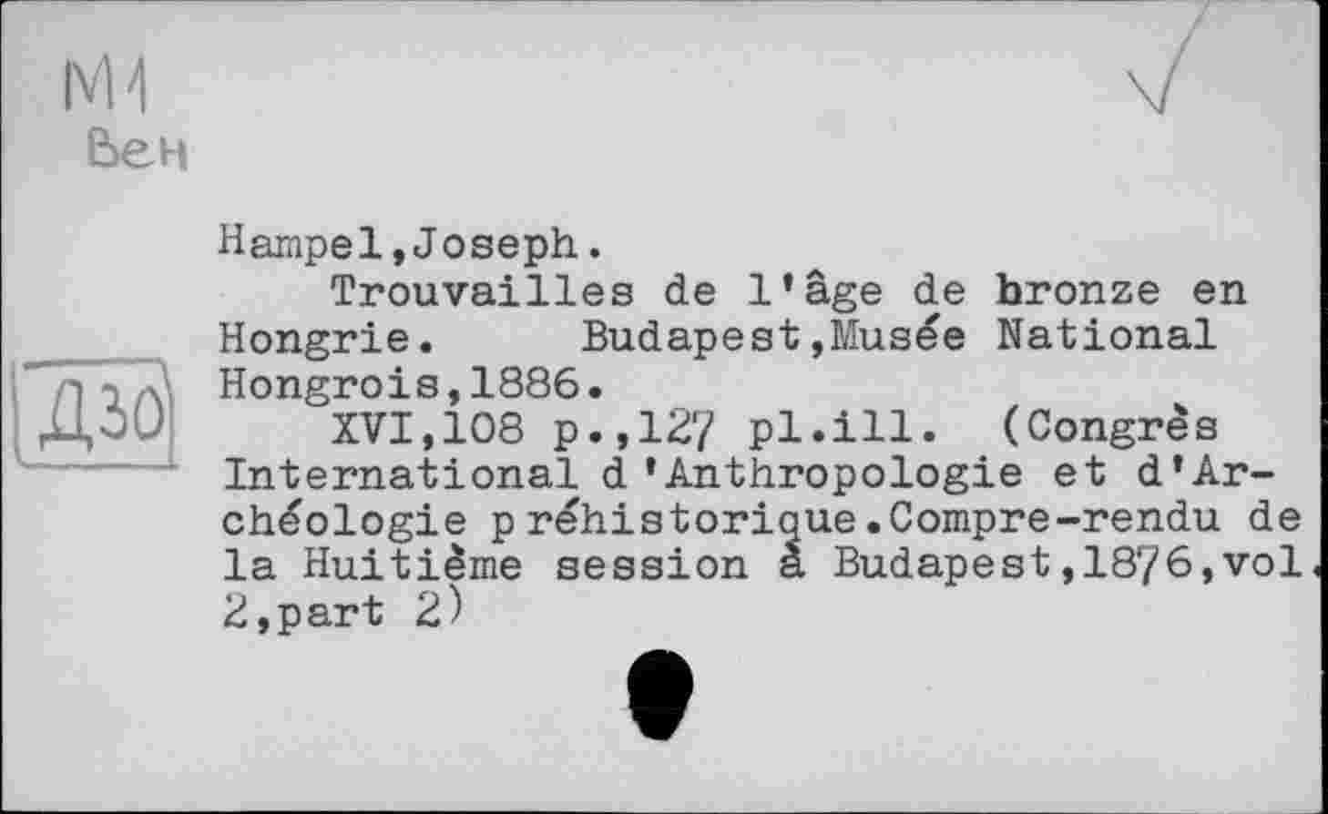 ﻿Вен
ж
Hampel,Joseph.
Trouvailles de l’âge de bronze en Hongrie. Budapest»Musée National Hongrois,1886.
XVI,108 p.,127 pl.ill. (Congrès International d’Anthropologie et d’Ar-chéologie préhistorique.Compre-rendu de la Huitième session a Budapest,1876,vol 2,part 2)